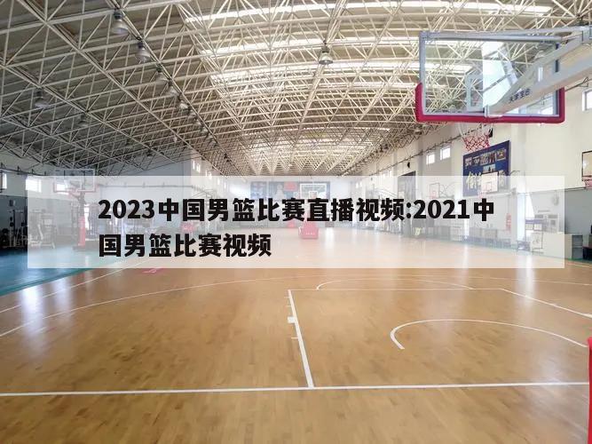 2023中國男籃比賽直播視頻:2021中國男籃比賽視頻