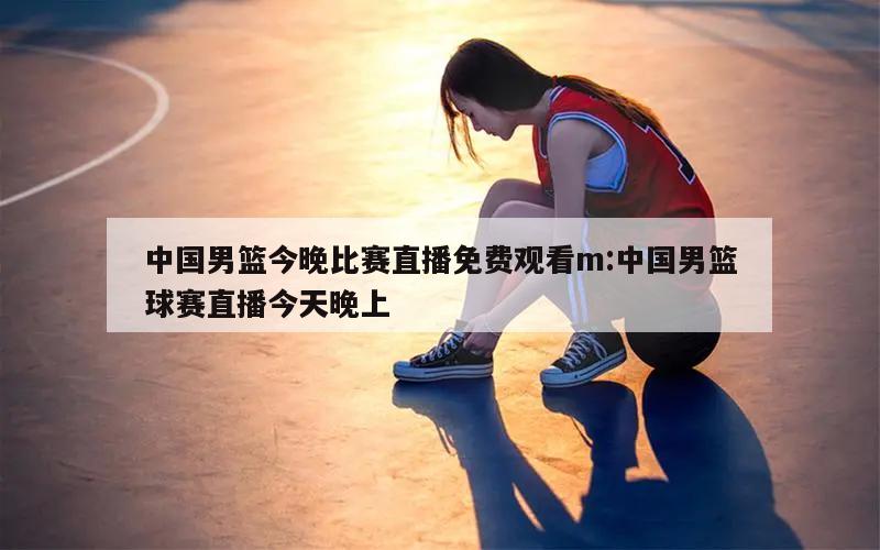 中國男籃今晚比賽直播免費觀看m:中國男籃球賽直播今天晚上