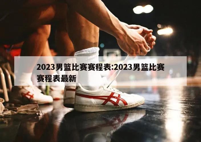 2023男籃比賽賽程表:2023男籃比賽賽程表最新